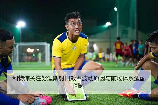 利物浦关注努涅斯射门效率波动原因与前场体系适配问题