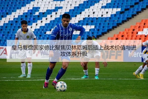 皇马复盘国家德比聚焦贝林厄姆后插上战术价值与进攻体系升级