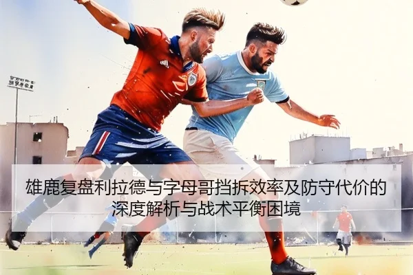 雄鹿复盘利拉德与字母哥挡拆效率及防守代价的深度解析与战术平衡困境