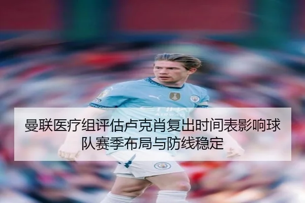 曼联医疗组评估卢克肖复出时间表影响球队赛季布局与防线稳定